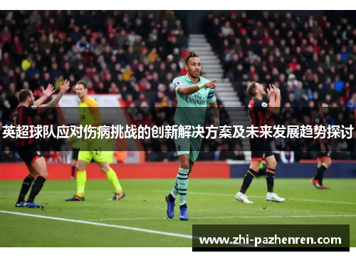 英超球队应对伤病挑战的创新解决方案及未来发展趋势探讨 英超球队应对伤病挑战的创新解决方案及未来发展趋势探讨