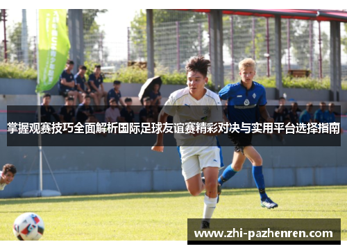掌握观赛技巧全面解析国际足球友谊赛精彩对决与实用平台选择指南