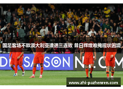 国足客场不敌澳大利亚遭遇三连败 昔日辉煌难掩现状困境