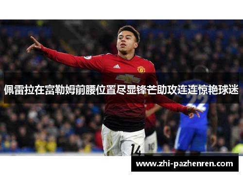 佩雷拉在富勒姆前腰位置尽显锋芒助攻连连惊艳球迷