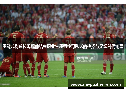 围绕菲利普拉姆提前结束职业生涯看传奇队长的抉择与足坛时代谢幕